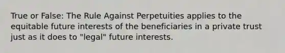 True or False: The Rule Against Perpetuities applies to the equitable future interests of the beneficiaries in a private trust just as it does to "legal" future interests.