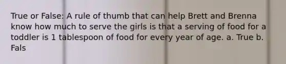 True or False: A rule of thumb that can help Brett and Brenna know how much to serve the girls is that a serving of food for a toddler is 1 tablespoon of food for every year of age. a. True b. Fals