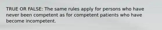 TRUE OR FALSE: The same rules apply for persons who have never been competent as for competent patients who have become incompetent.