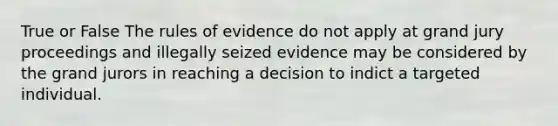 True or False The rules of evidence do not apply at grand jury proceedings and illegally seized evidence may be considered by the grand jurors in reaching a decision to indict a targeted individual.