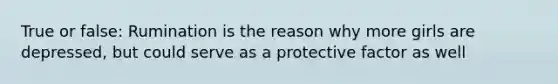 True or false: Rumination is the reason why more girls are depressed, but could serve as a protective factor as well