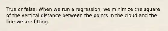 True or false: When we run a regression, we minimize the square of the vertical distance between the points in the cloud and the line we are fitting.