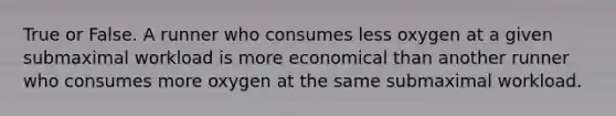 True or False. A runner who consumes less oxygen at a given submaximal workload is more economical than another runner who consumes more oxygen at the same submaximal workload.