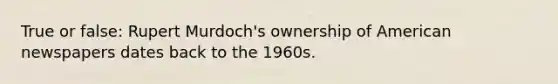 True or false: Rupert Murdoch's ownership of American newspapers dates back to the 1960s.