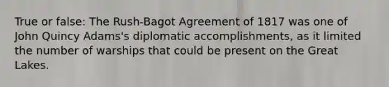 True or false: The Rush-Bagot Agreement of 1817 was one of John Quincy Adams's diplomatic accomplishments, as it limited the number of warships that could be present on the Great Lakes.