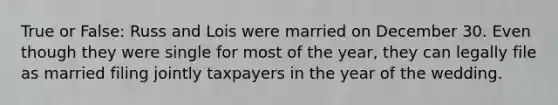 True or False: Russ and Lois were married on December 30. Even though they were single for most of the year, they can legally file as married filing jointly taxpayers in the year of the wedding.