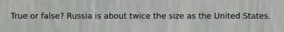 True or false? Russia is about twice the size as the United States.