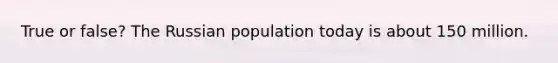 True or false? The Russian population today is about 150 million.