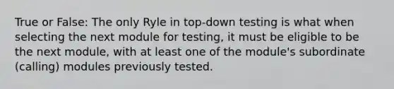 True or False: The only Ryle in top-down testing is what when selecting the next module for testing, it must be eligible to be the next module, with at least one of the module's subordinate (calling) modules previously tested.