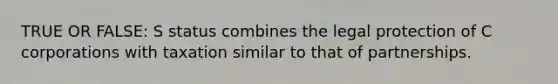 TRUE OR FALSE: S status combines the legal protection of C corporations with taxation similar to that of partnerships.