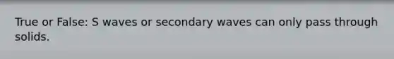 True or False: S waves or secondary waves can only pass through solids.