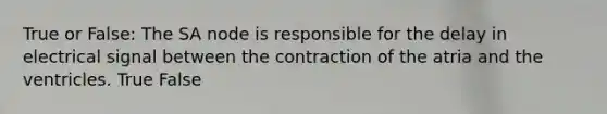 True or False: The SA node is responsible for the delay in electrical signal between the contraction of the atria and the ventricles. True False