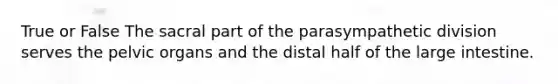 True or False The sacral part of the parasympathetic division serves the pelvic organs and the distal half of the large intestine.