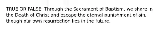 TRUE OR FALSE: Through the Sacrament of Baptism, we share in the Death of Christ and escape the eternal punishment of sin, though our own resurrection lies in the future.