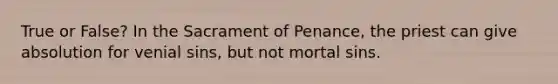 True or False? In the Sacrament of Penance, the priest can give absolution for venial sins, but not mortal sins.