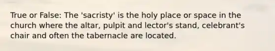 True or False: The 'sacristy' is the holy place or space in the church where the altar, pulpit and lector's stand, celebrant's chair and often the tabernacle are located.