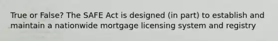 True or False? The SAFE Act is designed (in part) to establish and maintain a nationwide mortgage licensing system and registry