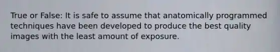 True or False: It is safe to assume that anatomically programmed techniques have been developed to produce the best quality images with the least amount of exposure.