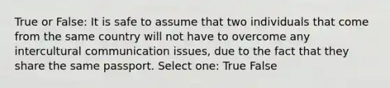 True or False: It is safe to assume that two individuals that come from the same country will not have to overcome any intercultural communication issues, due to the fact that they share the same passport. Select one: True False