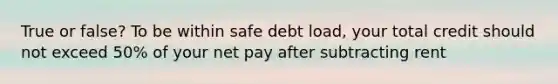 True or false? To be within safe debt load, your total credit should not exceed 50% of your net pay after subtracting rent