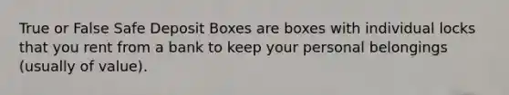 True or False Safe Deposit Boxes are boxes with individual locks that you rent from a bank to keep your personal belongings (usually of value).