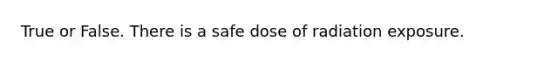 True or False. There is a safe dose of radiation exposure.