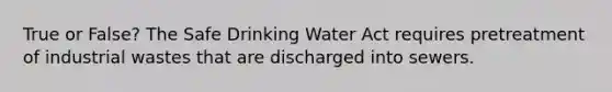 True or False? The Safe Drinking Water Act requires pretreatment of industrial wastes that are discharged into sewers.