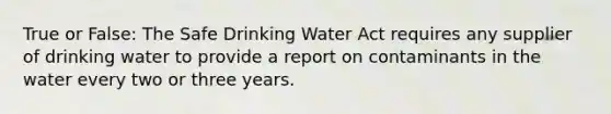 True or False: The Safe Drinking Water Act requires any supplier of drinking water to provide a report on contaminants in the water every two or three years.