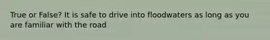 True or False? It is safe to drive into floodwaters as long as you are familiar with the road