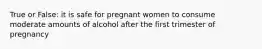 True or False: it is safe for pregnant women to consume moderate amounts of alcohol after the first trimester of pregnancy