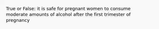 True or False: it is safe for pregnant women to consume moderate amounts of alcohol after the first trimester of pregnancy