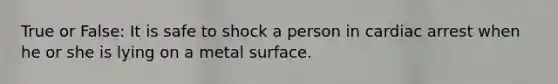 True or False: It is safe to shock a person in cardiac arrest when he or she is lying on a metal surface.