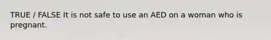 TRUE / FALSE It is not safe to use an AED on a woman who is pregnant.