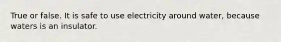 True or false. It is safe to use electricity around water, because waters is an insulator.