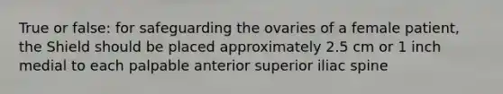 True or false: for safeguarding the ovaries of a female patient, the Shield should be placed approximately 2.5 cm or 1 inch medial to each palpable anterior superior iliac spine