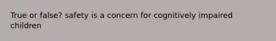 True or false? safety is a concern for cognitively impaired children