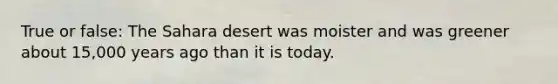 True or false: The Sahara desert was moister and was greener about 15,000 years ago than it is today.