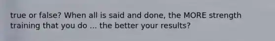 true or false? When all is said and done, the MORE strength training that you do ... the better your results?