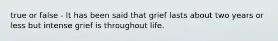 true or false - It has been said that grief lasts about two years or less but intense grief is throughout life.