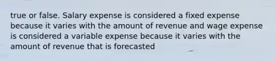 true or false. Salary expense is considered a fixed expense because it varies with the amount of revenue and wage expense is considered a variable expense because it varies with the amount of revenue that is forecasted