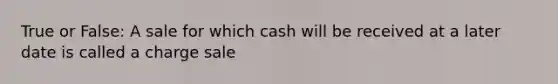 True or False: A sale for which cash will be received at a later date is called a charge sale