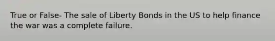 True or False- The sale of Liberty Bonds in the US to help finance the war was a complete failure.