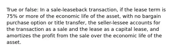 True or false: In a sale-leaseback transaction, if the lease term is 75% or more of the economic life of the asset, with no bargain purchase option or title transfer, the seller-lessee accounts for the transaction as a sale and the lease as a capital lease, and amortizes the profit from the sale over the economic life of the asset.