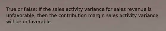 True or False: If the sales activity variance for sales revenue is unfavorable, then the contribution margin sales activity variance will be unfavorable.