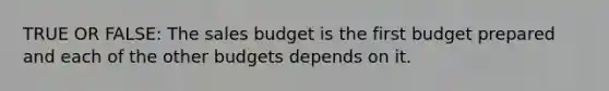 TRUE OR FALSE: The sales budget is the first budget prepared and each of the other budgets depends on it.