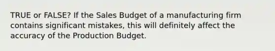 TRUE or FALSE? If the Sales Budget of a manufacturing firm contains significant mistakes, this will definitely affect the accuracy of the Production Budget.