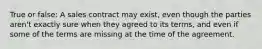 True or false: A sales contract may exist, even though the parties aren't exactly sure when they agreed to its terms, and even if some of the terms are missing at the time of the agreement.