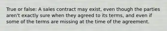 True or false: A sales contract may exist, even though the parties aren't exactly sure when they agreed to its terms, and even if some of the terms are missing at the time of the agreement.