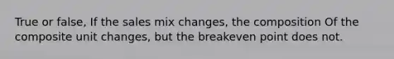 True or false, If the sales mix changes, the composition Of the composite unit changes, but the breakeven point does not.