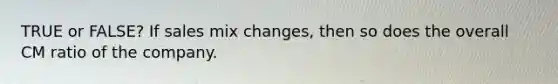 TRUE or FALSE? If sales mix changes, then so does the overall CM ratio of the company.